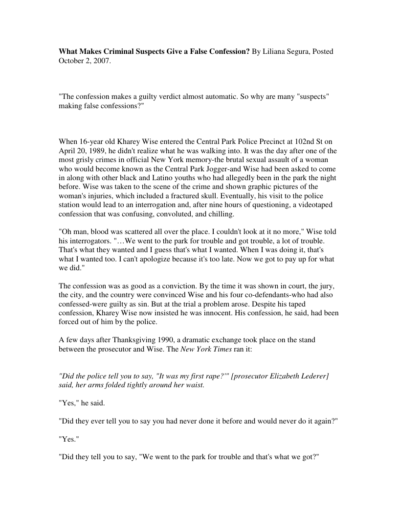 ‘What Makes Criminal Suspects Give a False Confession? By Li October 2, 2007.  ana Segura, Posted  “The confession makes a guilty verdict almost automatic. So why are many "suspects” making false confessions?"  When 16-year old Kharey Wise entered the Central Park Police Precinct at 102nd St on April 20, 1989, he didn’ realize what he was walking into. It was the day after one of the most grisly erimes in official New York memory-the brutal sexual assault of a woman who would become known as the Central Park Jogger-and Wise had been asked to come in along with other black and Latino youths who had allegedly been in the park the night before. Wise was taken to the scene of the crime and shown graphic pictures of the  uries, which included a fractured skull. Eventually, his visit to the police station would lead to an interrogation and. after nine hours of questioning, a videotaped confession that was confusing, convoluted, and chilling  “Oh man, blood was scattered all over the place. I couldn’t look at it no more,” Wise told terrogators. "... We went to the park for trouble and got trouble, a lot of trouble. ‘That’s what they wanted and I guess that’s what I wanted. When I was doing it, that’s  what I wanted too. I can’t apologize because it’s too late. Now we got to pay up for what we did."  ‘The confession was as good as a conviction. By the time it was shown in court, the jury, the city, and the country were convinced Wise and his four co-defendants-who had also confessed-were guilty as sin. But at the trial a problem arose. Despite his taped confession, Kharey Wise now insisted he was innocent. His confession, he said, had been forced out of him by the police.  A few days after Thanksgiving 1990, a dramatic exchange took place on the stand between the prosecutor and Wise. The New York Times ran it:  “Did the police tell you to say, "It was my first rape?"” [prosecutor Elizabeth Lederer] said, her arms folded tightly around her waist.  "Yes," he said. "Did they ever tell you to say you had never done it before and would never do it again?" "Yes."  “Did they tell you to say, "We went to the park for trouble and that’s what we got?" 